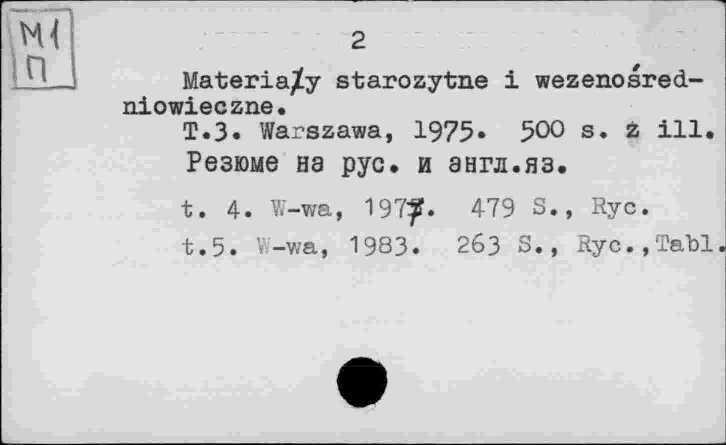 ﻿м<
Ш
2
Materia/y starozytne і wezenosred-niowieczne.
T.3. Warszawa, 1975» 50° s. z ill.
Резюме на рус. и англ.яз.
t. 4. W-wa, 197^.	479 S., Rye.
t.5. W-wa, 1983.	263 S., Ryc.,Tabl.